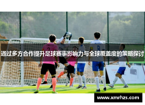 通过多方合作提升足球赛事影响力与全球覆盖度的策略探讨
