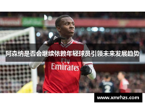 阿森纳是否会继续依赖年轻球员引领未来发展趋势