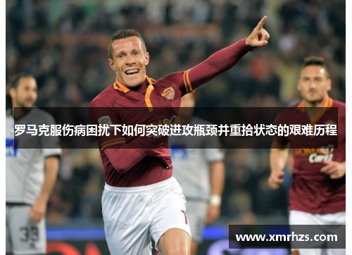 罗马克服伤病困扰下如何突破进攻瓶颈并重拾状态的艰难历程